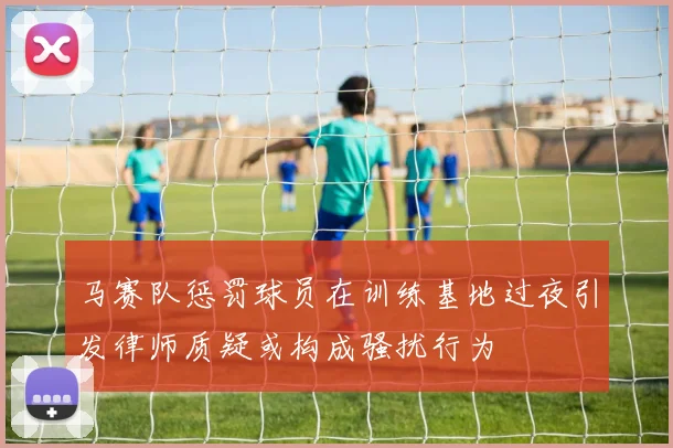 马赛队惩罚球员在训练基地过夜引发律师质疑或构成骚扰行为