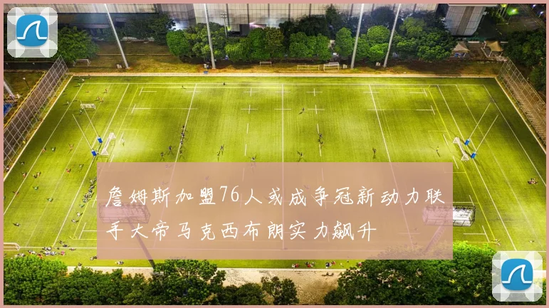 詹姆斯加盟76人或成争冠新动力联手大帝马克西布朗实力飙升