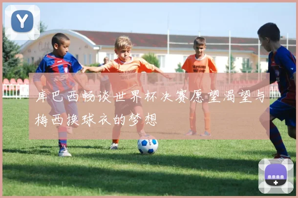 库巴西畅谈世界杯决赛愿望渴望与梅西换球衣的梦想