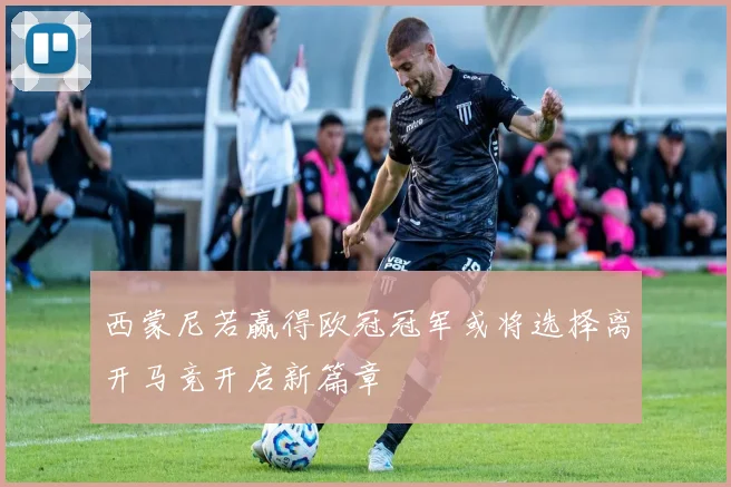 西蒙尼若赢得欧冠冠军或将选择离开马竞开启新篇章