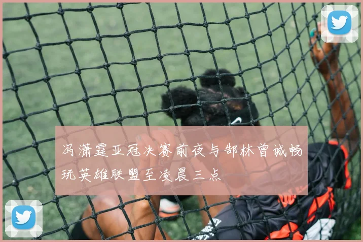 冯潇霆亚冠决赛前夜与郜林曾诚畅玩英雄联盟至凌晨三点