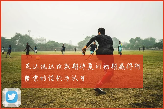昆达抵达伦敦期待夏训初期赢得阿隆索的信任与认可