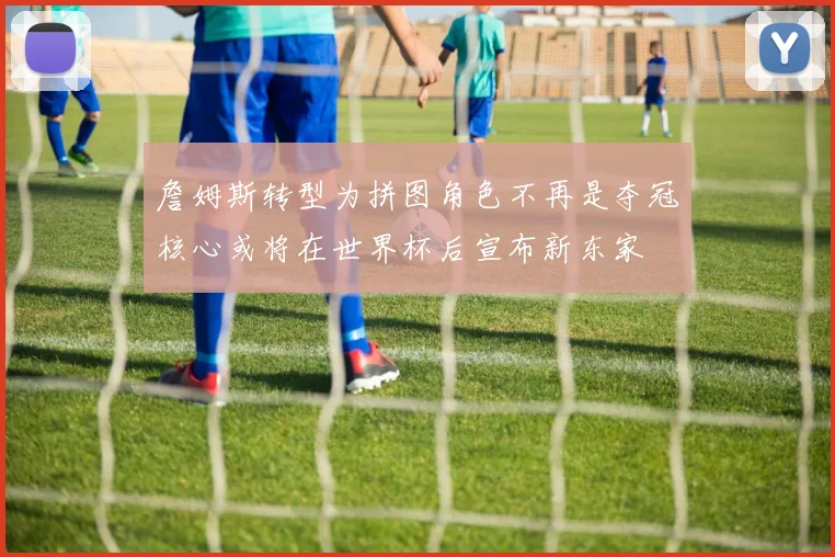 詹姆斯转型为拼图角色不再是夺冠核心或将在世界杯后宣布新东家