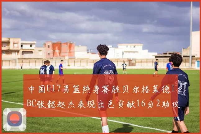 中国U17男篮热身赛胜贝尔格莱德IBC张懿赵杰表现出色贡献16分2助攻2抢断