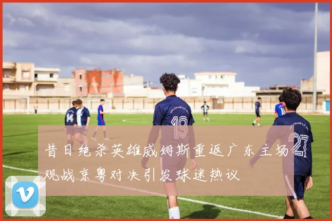 昔日绝杀英雄威姆斯重返广东主场观战京粤对决引发球迷热议