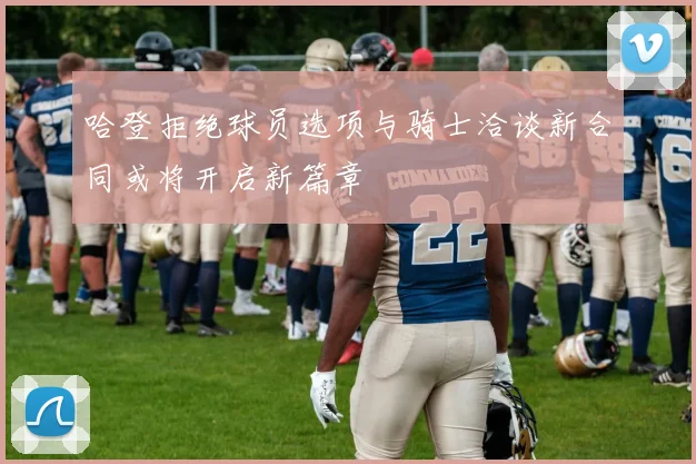 哈登拒绝球员选项与骑士洽谈新合同或将开启新篇章