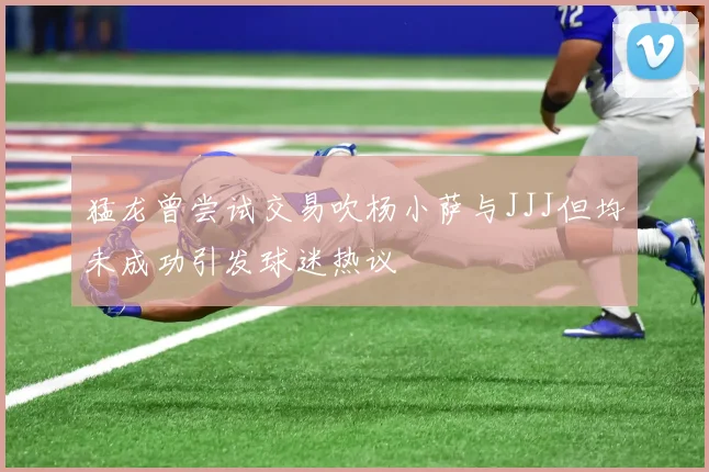 猛龙曾尝试交易吹杨小萨与JJJ但均未成功引发球迷热议