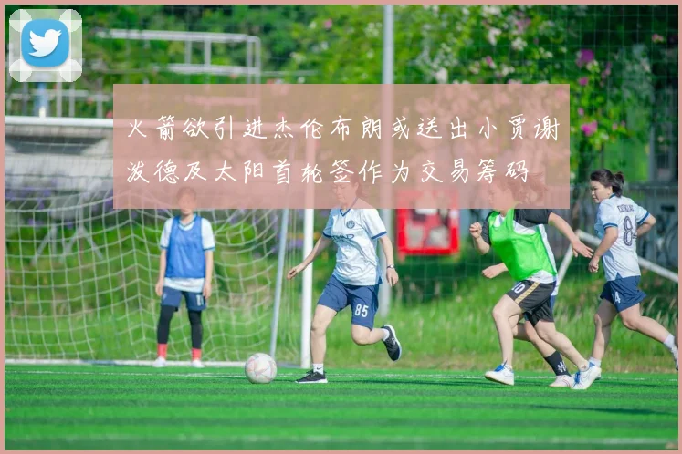 火箭欲引进杰伦布朗或送出小贾谢泼德及太阳首轮签作为交易筹码