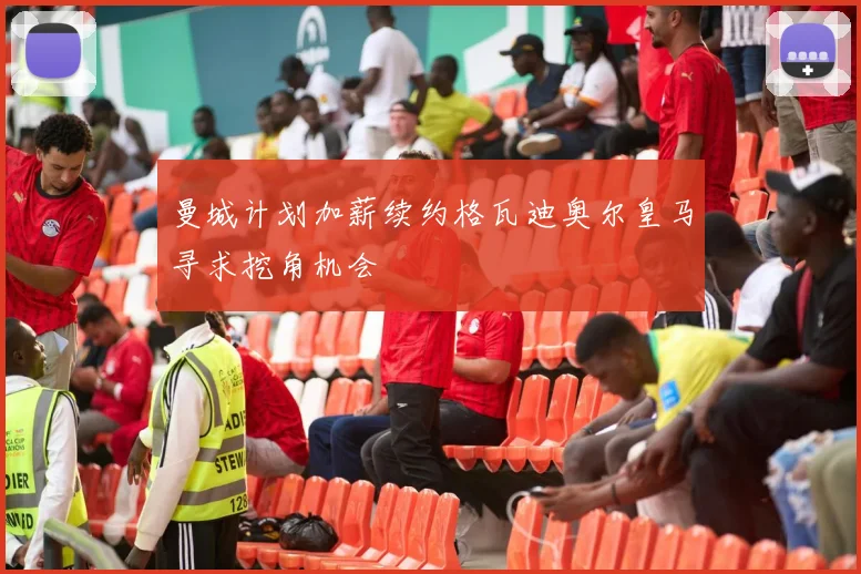 曼城计划加薪续约格瓦迪奥尔皇马寻求挖角机会