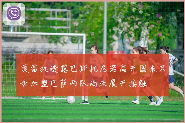 莫雷托透露巴斯托尼若离开国米只会加盟巴萨两队尚未展开接触