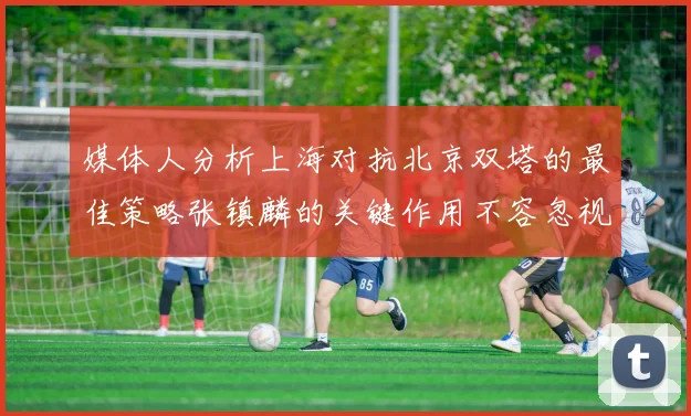 媒体人分析上海对抗北京双塔的最佳策略张镇麟的关键作用不容忽视