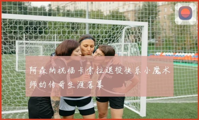 阿森纳祝福卡索拉退役快乐小魔术师的传奇生涯落幕