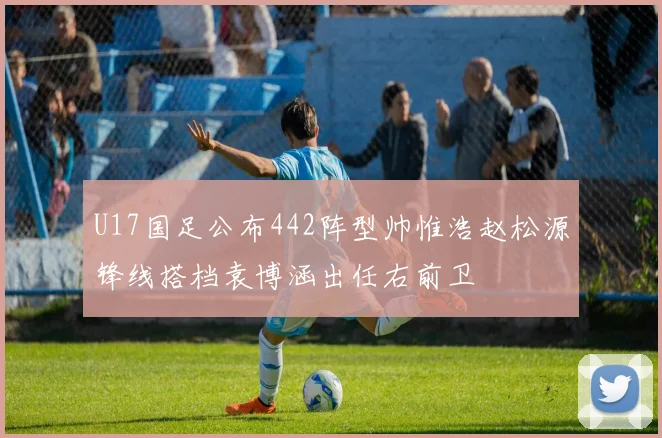 U17国足公布442阵型帅惟浩赵松源锋线搭档袁博涵出任右前卫