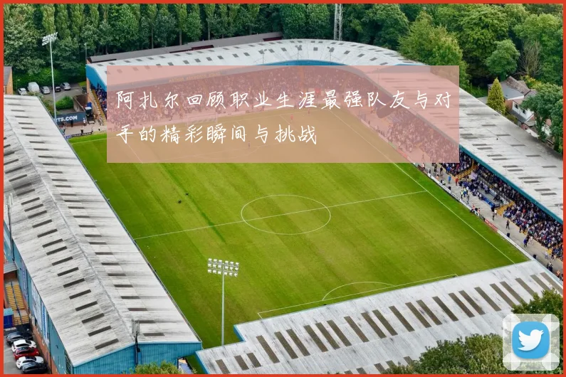 阿扎尔回顾职业生涯最强队友与对手的精彩瞬间与挑战