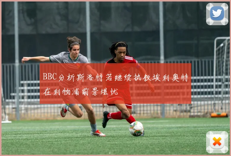 BBC分析斯洛特若继续执教埃利奥特在利物浦前景堪忧