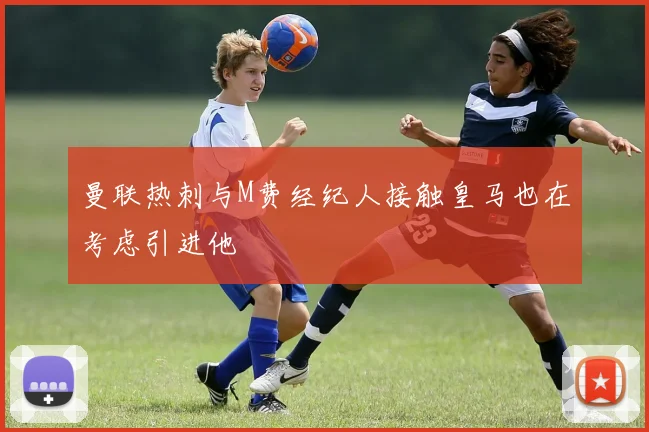 曼联热刺与M费经纪人接触皇马也在考虑引进他